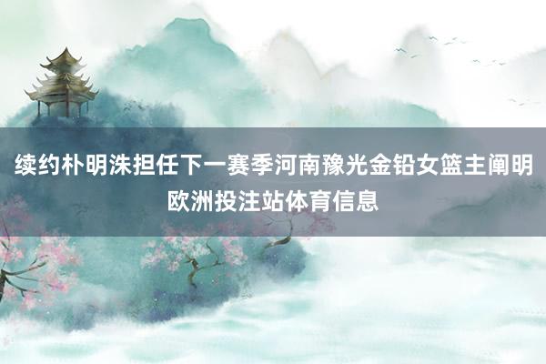 续约朴明洙担任下一赛季河南豫光金铅女篮主阐明欧洲投注站体育信息