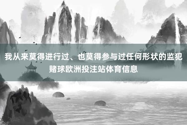 我从来莫得进行过、也莫得参与过任何形状的监犯赌球欧洲投注站体育信息