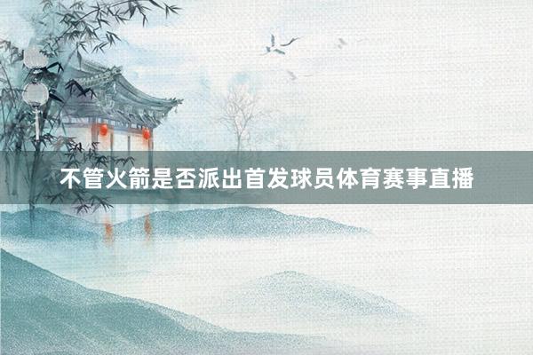 不管火箭是否派出首发球员体育赛事直播