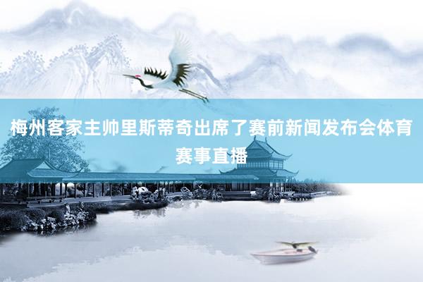 梅州客家主帅里斯蒂奇出席了赛前新闻发布会体育赛事直播