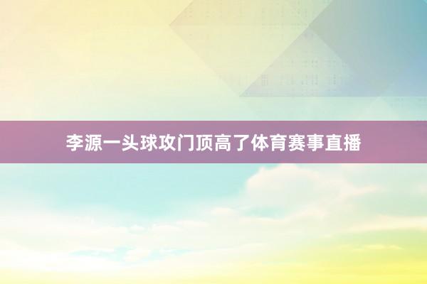 李源一头球攻门顶高了体育赛事直播