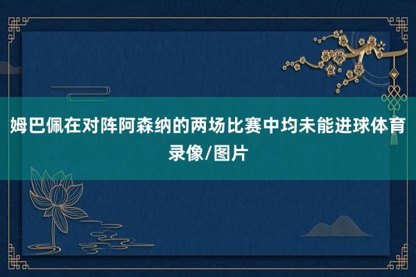 姆巴佩在对阵阿森纳的两场比赛中均未能进球体育录像/图片