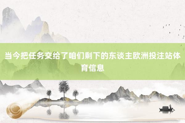当今把任务交给了咱们剩下的东谈主欧洲投注站体育信息