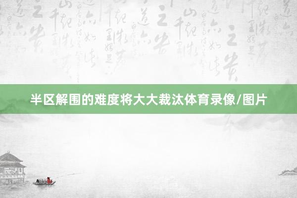 半区解围的难度将大大裁汰体育录像/图片