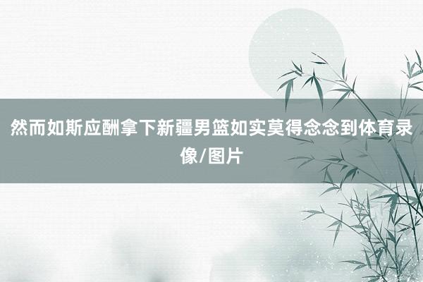 然而如斯应酬拿下新疆男篮如实莫得念念到体育录像/图片