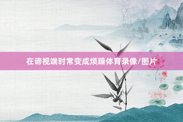 在谛视端时常变成烦躁体育录像/图片
