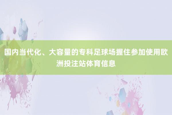 国内当代化、大容量的专科足球场握住参加使用欧洲投注站体育信息