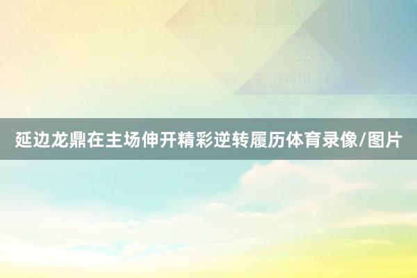 延边龙鼎在主场伸开精彩逆转履历体育录像/图片