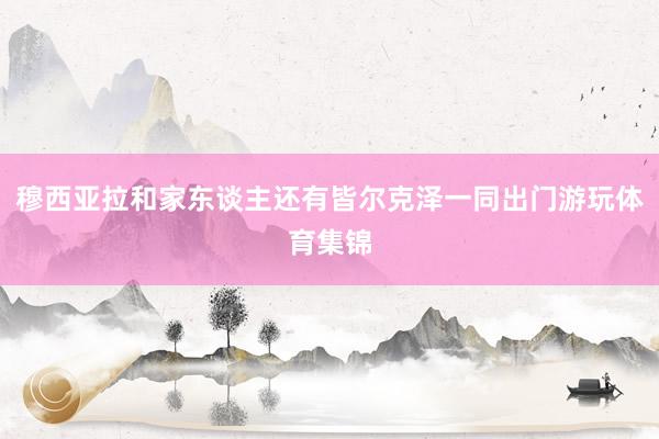 穆西亚拉和家东谈主还有皆尔克泽一同出门游玩体育集锦