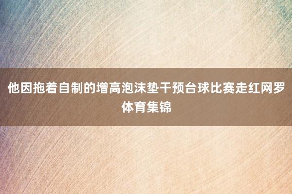 他因拖着自制的增高泡沫垫干预台球比赛走红网罗体育集锦
