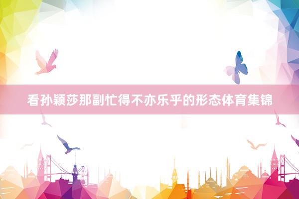 看孙颖莎那副忙得不亦乐乎的形态体育集锦