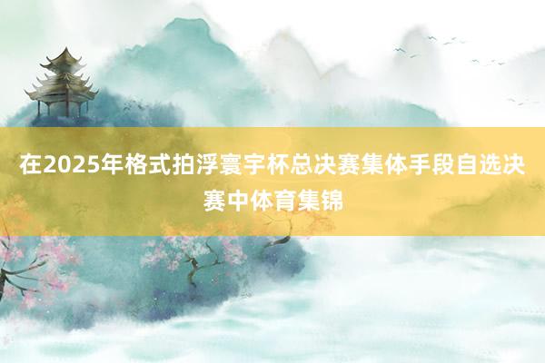 在2025年格式拍浮寰宇杯总决赛集体手段自选决赛中体育集锦