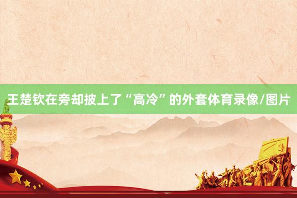 王楚钦在旁却披上了“高冷”的外套体育录像/图片