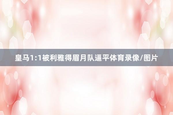 皇马1:1被利雅得眉月队逼平体育录像/图片