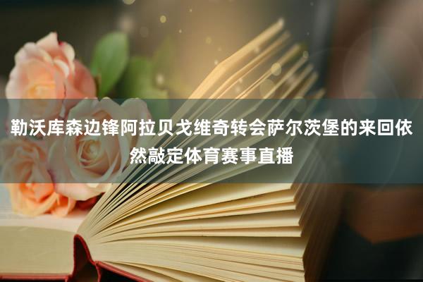 勒沃库森边锋阿拉贝戈维奇转会萨尔茨堡的来回依然敲定体育赛事直播