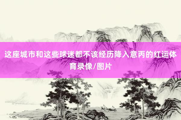 这座城市和这些球迷都不该经历降入意丙的红运体育录像/图片