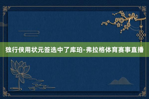 独行侠用状元签选中了库珀-弗拉格体育赛事直播