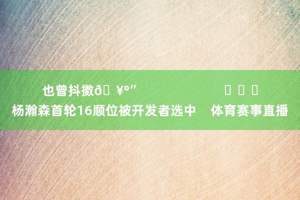 也曾抖擞🥰”                        			杨瀚森首轮16顺位被开发者选中    体育赛事直播