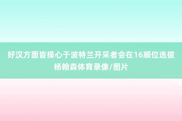 好汉方面皆操心于波特兰开采者会在16顺位选拔杨翰森体育录像/图片