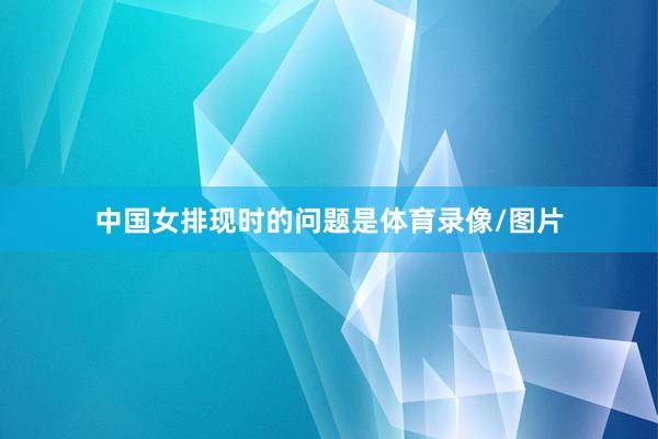 中国女排现时的问题是体育录像/图片
