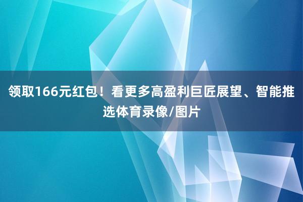 领取166元红包！看更多高盈利巨匠展望、智能推选体育录像/图片