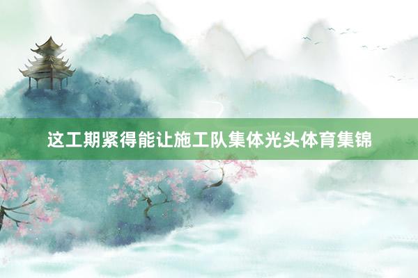 这工期紧得能让施工队集体光头体育集锦