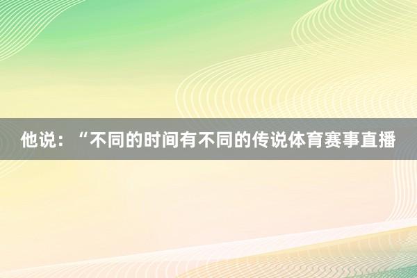 他说：“不同的时间有不同的传说体育赛事直播
