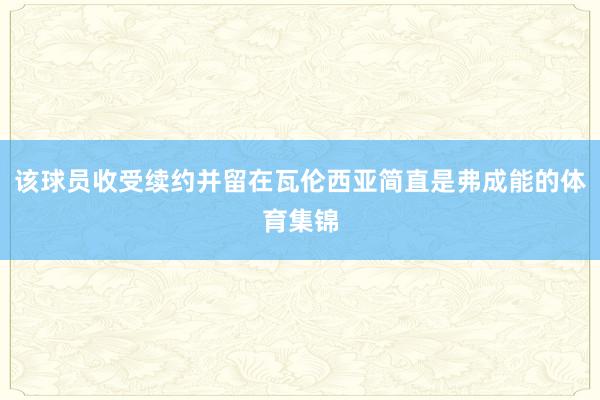 该球员收受续约并留在瓦伦西亚简直是弗成能的体育集锦