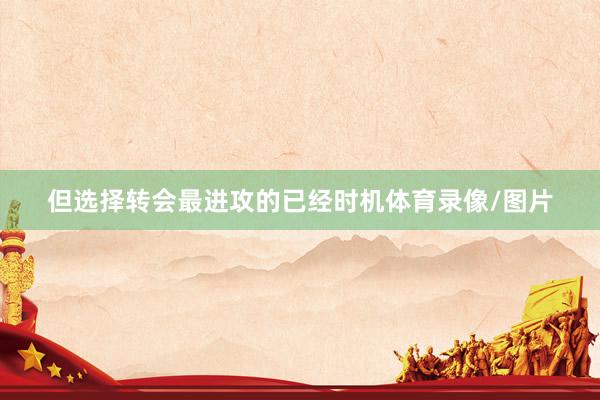 但选择转会最进攻的已经时机体育录像/图片