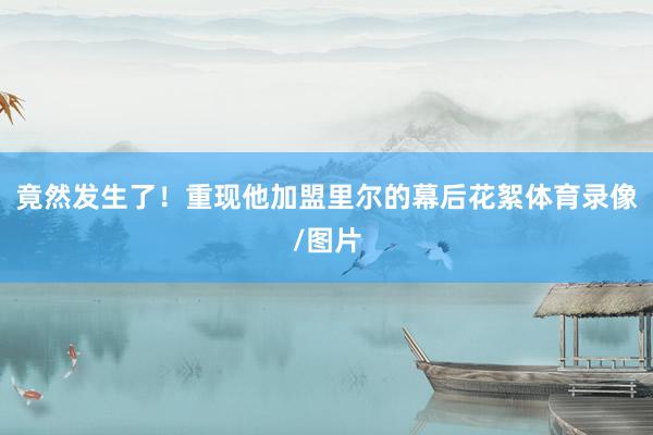 竟然发生了！重现他加盟里尔的幕后花絮体育录像/图片