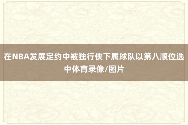 在NBA发展定约中被独行侠下属球队以第八顺位选中体育录像/图片