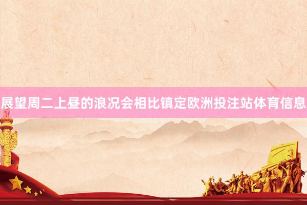 展望周二上昼的浪况会相比镇定欧洲投注站体育信息