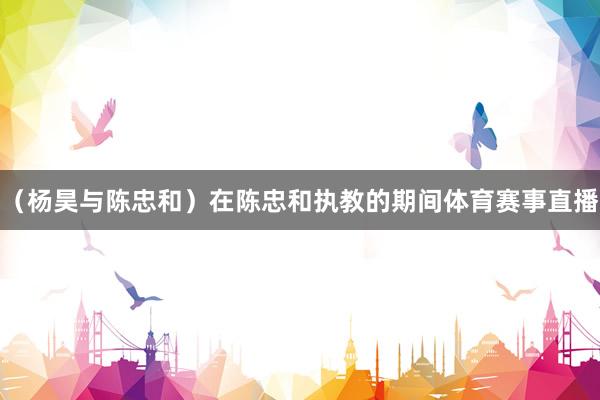 （杨昊与陈忠和）在陈忠和执教的期间体育赛事直播