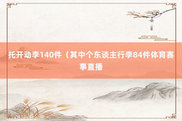 托开动李140件（其中个东谈主行李84件体育赛事直播