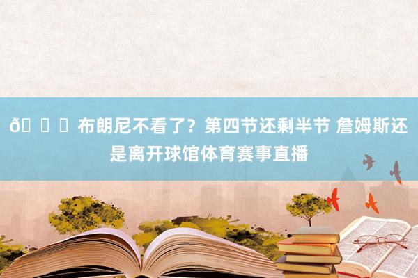 😕布朗尼不看了？第四节还剩半节 詹姆斯还是离开球馆体育赛事直播