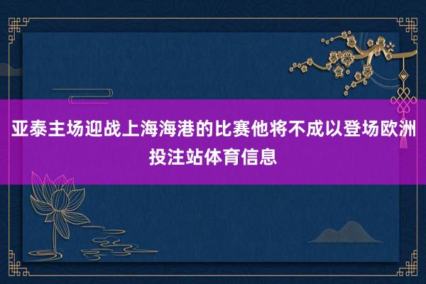 亚泰主场迎战上海海港的比赛他将不成以登场欧洲投注站体育信息