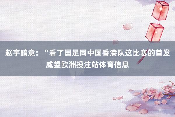 赵宇暗意：“看了国足同中国香港队这比赛的首发威望欧洲投注站体育信息