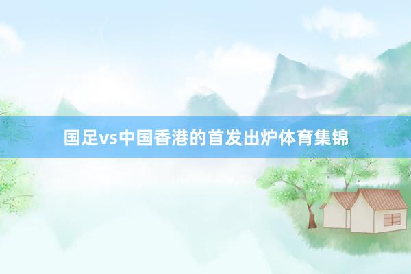 国足vs中国香港的首发出炉体育集锦