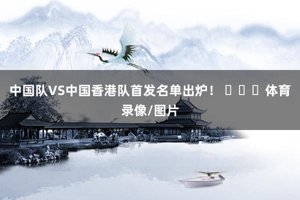 中国队VS中国香港队首发名单出炉！ ​​​体育录像/图片