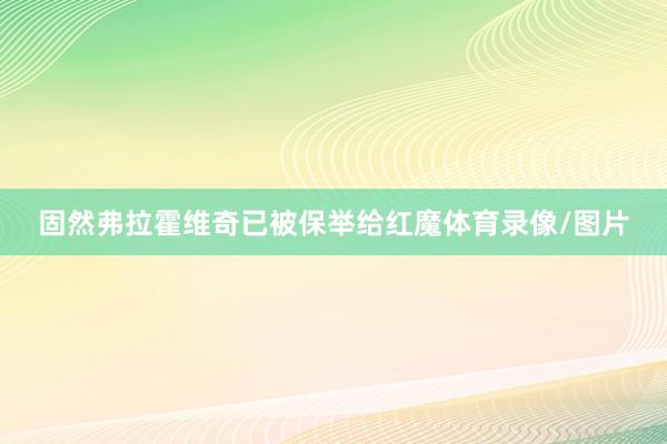 固然弗拉霍维奇已被保举给红魔体育录像/图片