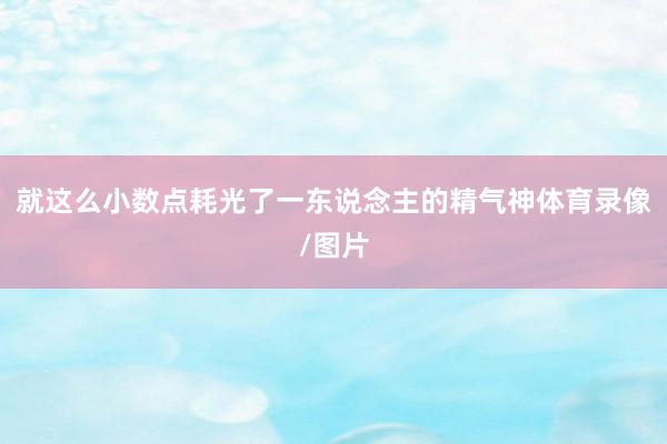 就这么小数点耗光了一东说念主的精气神体育录像/图片