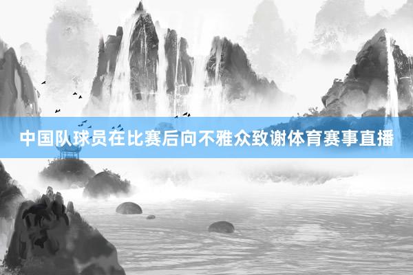 中国队球员在比赛后向不雅众致谢体育赛事直播