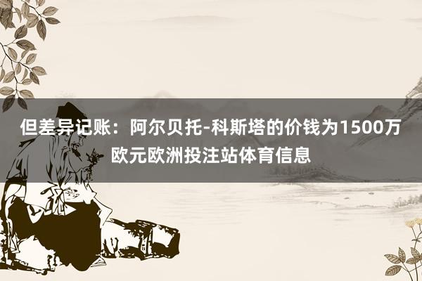 但差异记账：阿尔贝托-科斯塔的价钱为1500万欧元欧洲投注站体育信息