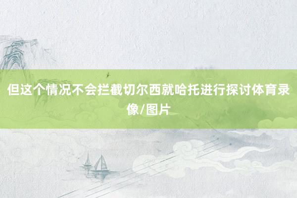 但这个情况不会拦截切尔西就哈托进行探讨体育录像/图片