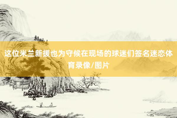 这位米兰新援也为守候在现场的球迷们签名迷恋体育录像/图片