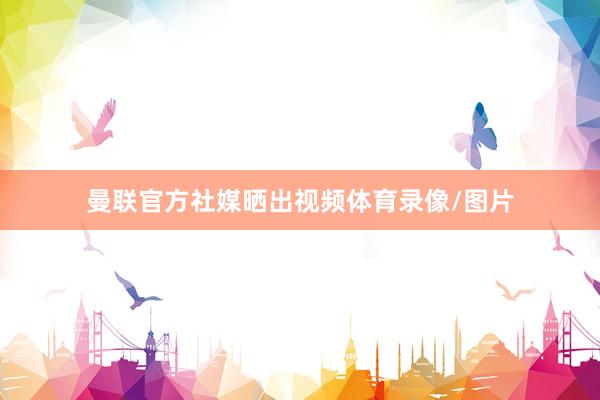 曼联官方社媒晒出视频体育录像/图片