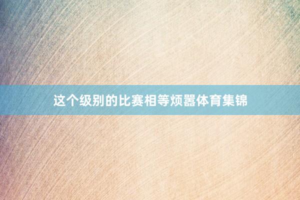 这个级别的比赛相等烦嚣体育集锦