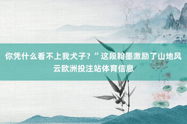 你凭什么看不上我犬子？”这段翰墨激励了山地风云欧洲投注站体育信息