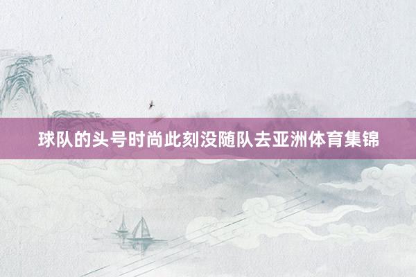 球队的头号时尚此刻没随队去亚洲体育集锦