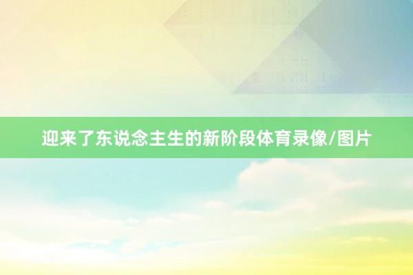 迎来了东说念主生的新阶段体育录像/图片